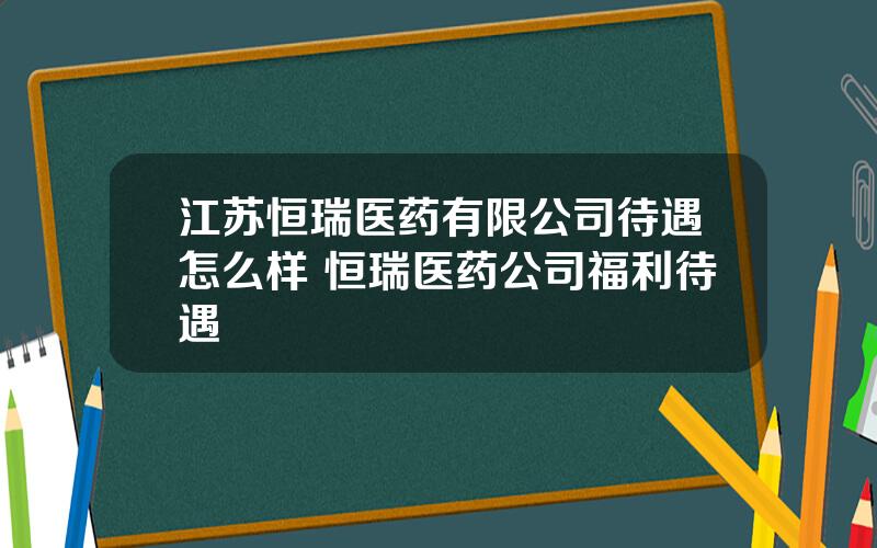 江苏恒瑞医药有限公司待遇怎么样 恒瑞医药公司福利待遇